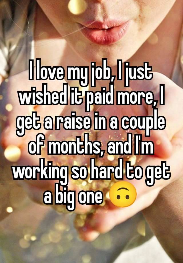 I love my job, I just wished it paid more, I get a raise in a couple of months, and I'm working so hard to get a big one 🙃