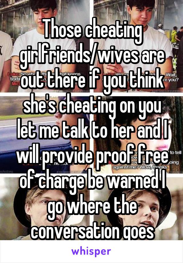 Those cheating girlfriends/wives are out there if you think she's cheating on you let me talk to her and I will provide proof free of charge be warned I go where the conversation goes