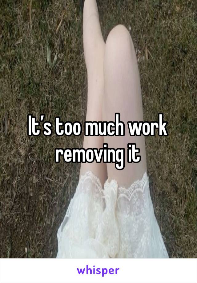 It’s too much work removing it 