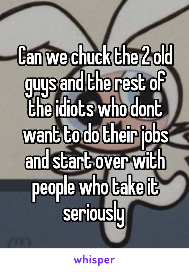 Can we chuck the 2 old guys and the rest of the idiots who dont want to do their jobs and start over with people who take it seriously 