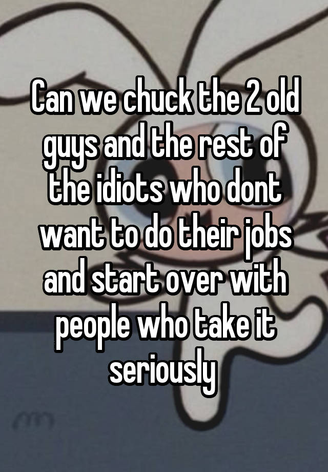 Can we chuck the 2 old guys and the rest of the idiots who dont want to do their jobs and start over with people who take it seriously 