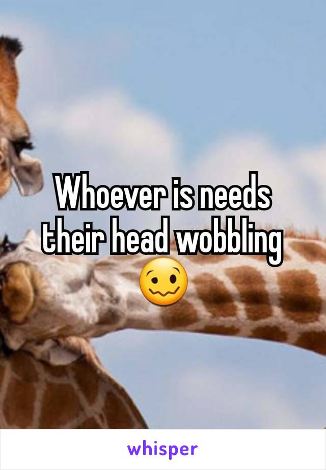 Whoever is needs their head wobbling 🥴