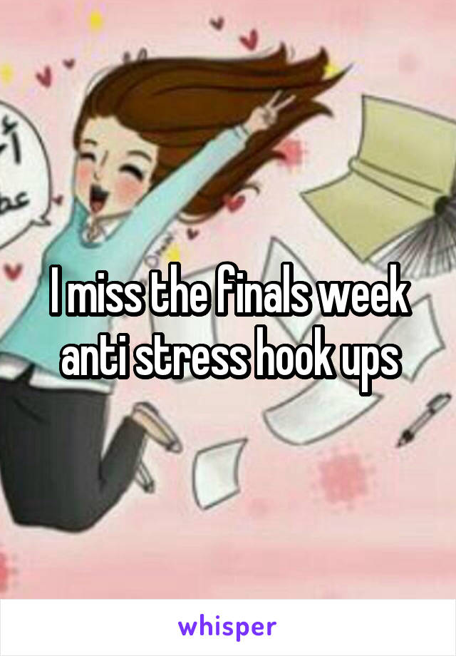 I miss the finals week anti stress hook ups