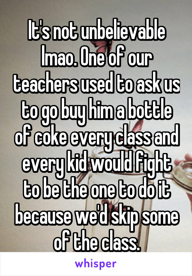 It's not unbelievable lmao. One of our teachers used to ask us to go buy him a bottle of coke every class and every kid would fight to be the one to do it because we'd skip some of the class.