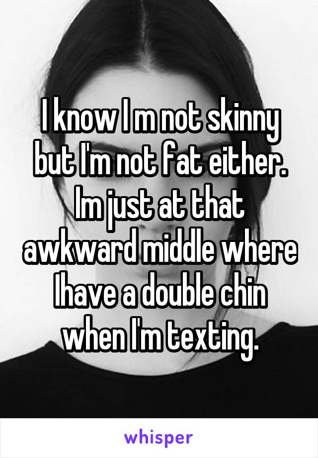 I know I m not skinny but I'm not fat either. Im just at that awkward middle where Ihave a double chin when I'm texting.