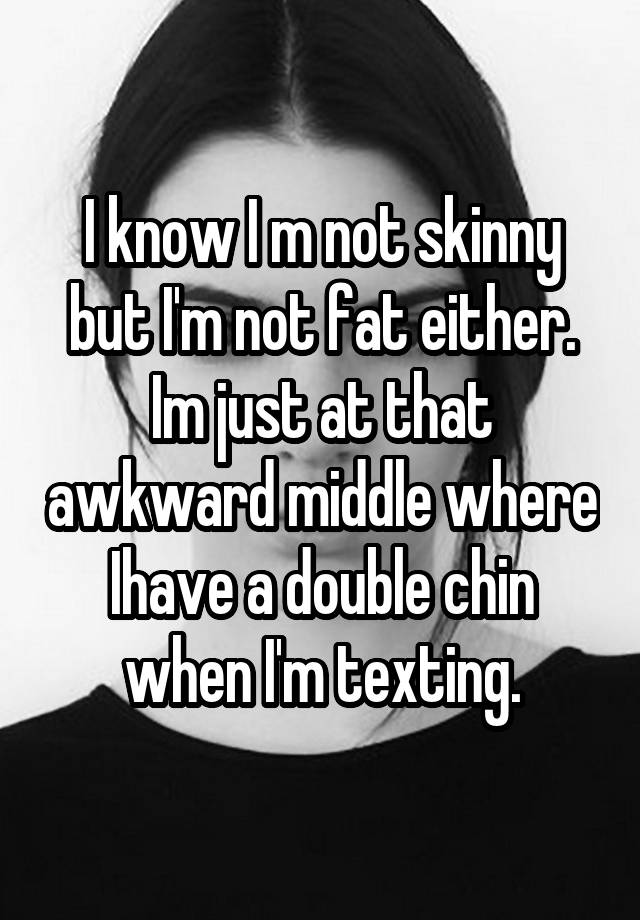 I know I m not skinny but I'm not fat either. Im just at that awkward middle where Ihave a double chin when I'm texting.