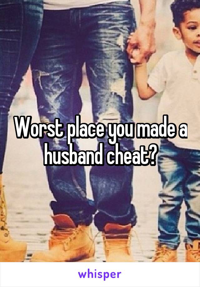 Worst place you made a husband cheat?