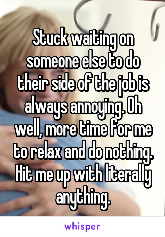 Stuck waiting on someone else to do their side of the job is always annoying. Oh well, more time for me to relax and do nothing. Hit me up with literally anything.