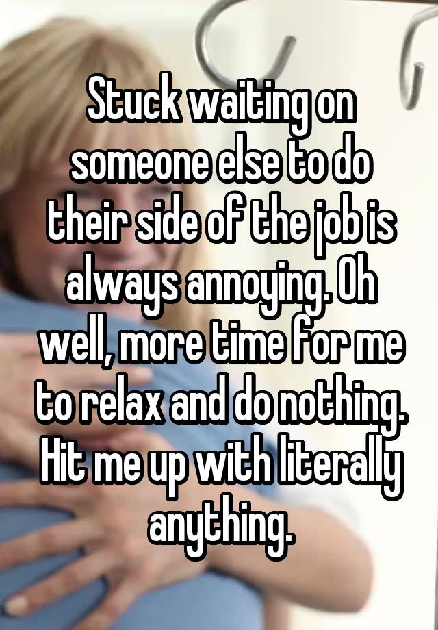 Stuck waiting on someone else to do their side of the job is always annoying. Oh well, more time for me to relax and do nothing. Hit me up with literally anything.