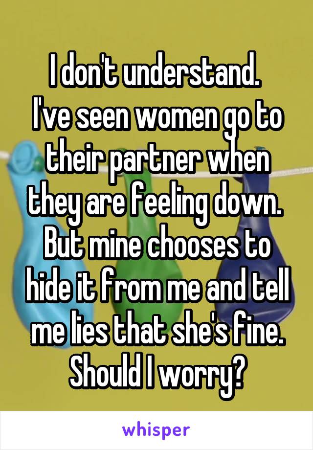 I don't understand. 
I've seen women go to their partner when they are feeling down. 
But mine chooses to hide it from me and tell me lies that she's fine.
Should I worry?