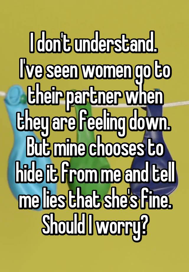 I don't understand. 
I've seen women go to their partner when they are feeling down. 
But mine chooses to hide it from me and tell me lies that she's fine.
Should I worry?