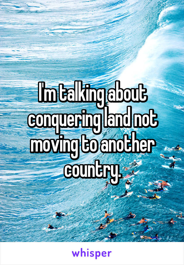 I'm talking about conquering land not moving to another country.