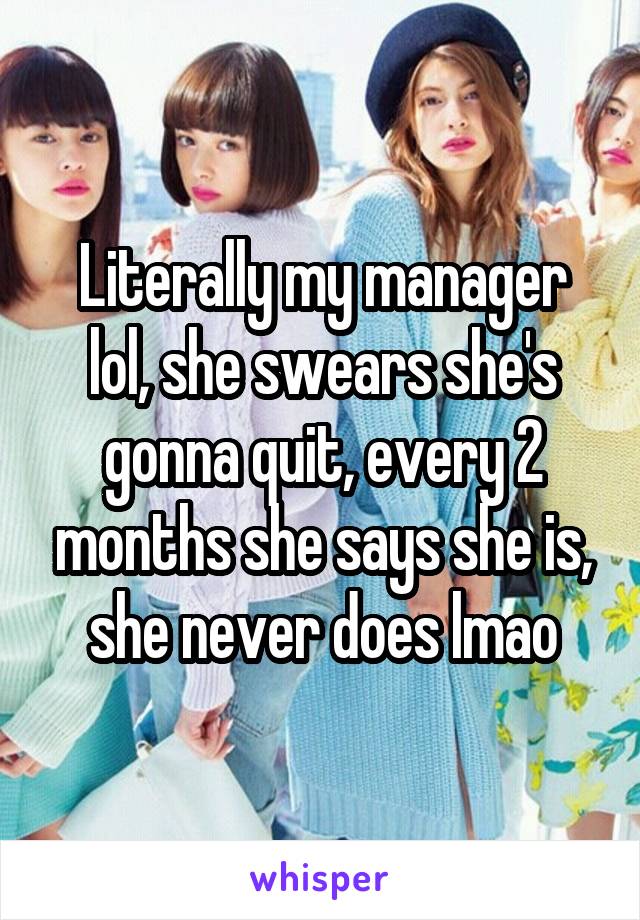 Literally my manager lol, she swears she's gonna quit, every 2 months she says she is, she never does lmao