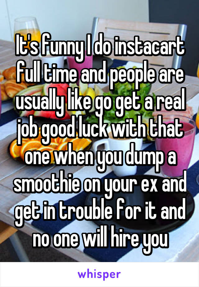 It's funny I do instacart full time and people are usually like go get a real job good luck with that one when you dump a smoothie on your ex and get in trouble for it and no one will hire you