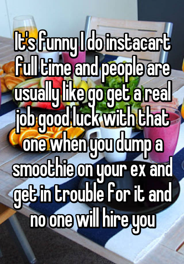 It's funny I do instacart full time and people are usually like go get a real job good luck with that one when you dump a smoothie on your ex and get in trouble for it and no one will hire you