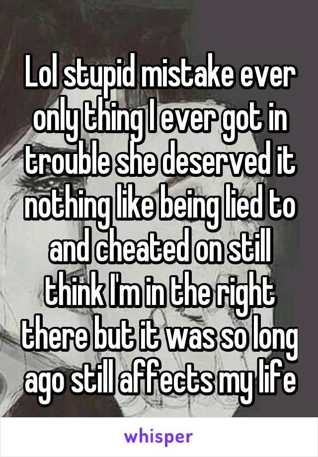 Lol stupid mistake ever only thing I ever got in trouble she deserved it nothing like being lied to and cheated on still think I'm in the right there but it was so long ago still affects my life