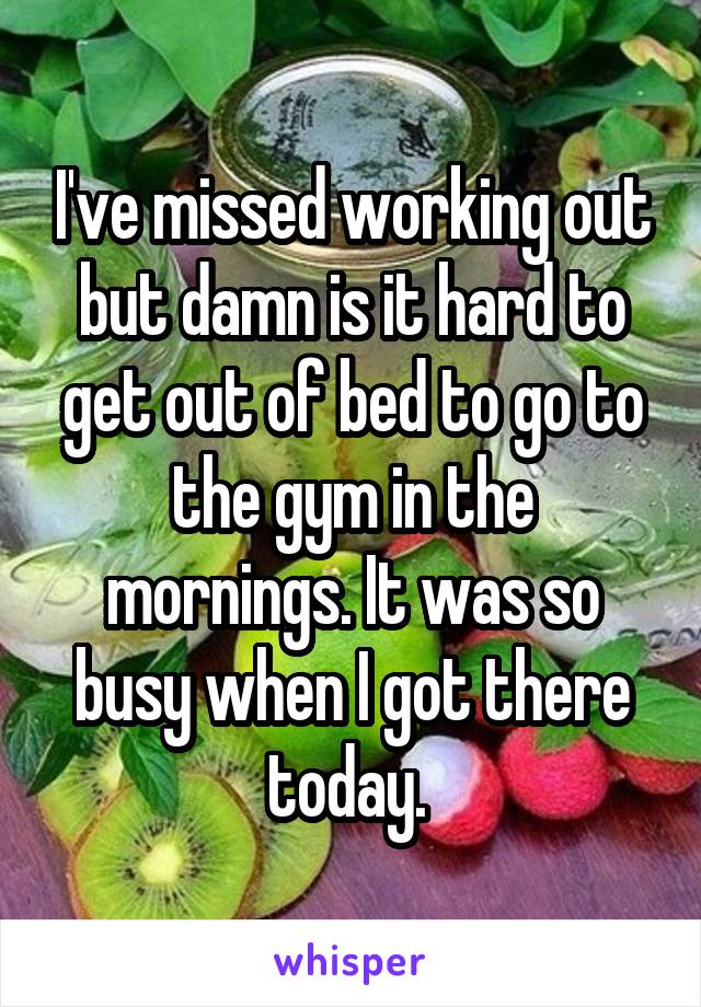 I've missed working out but damn is it hard to get out of bed to go to the gym in the mornings. It was so busy when I got there today. 