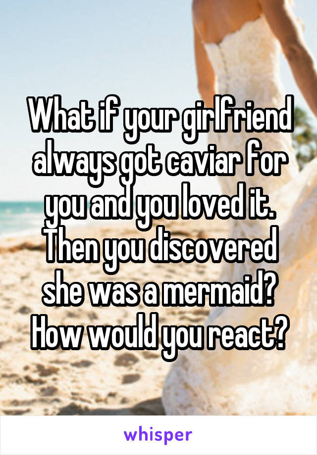 What if your girlfriend always got caviar for you and you loved it. Then you discovered she was a mermaid? How would you react?