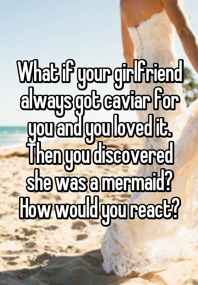 What if your girlfriend always got caviar for you and you loved it. Then you discovered she was a mermaid? How would you react?