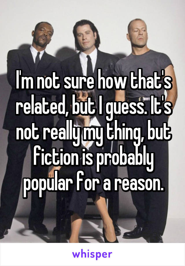 I'm not sure how that's related, but I guess. It's not really my thing, but fiction is probably popular for a reason.