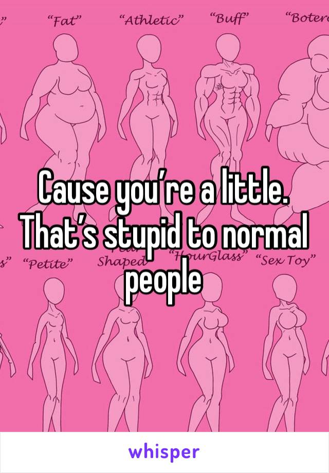 Cause you’re a little.  That’s stupid to normal people