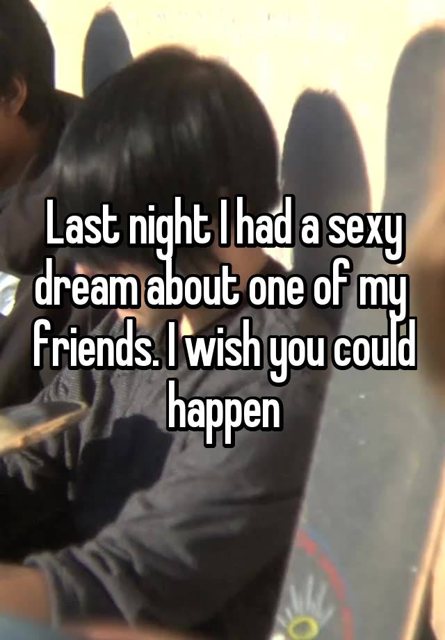 Last night I had a sexy dream about one of my  friends. I wish you could happen