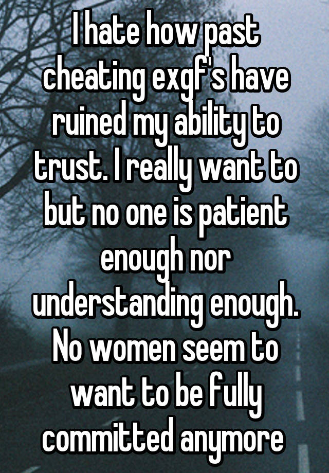 I hate how past cheating exgf's have ruined my ability to trust. I really want to but no one is patient enough nor understanding enough. No women seem to want to be fully committed anymore 