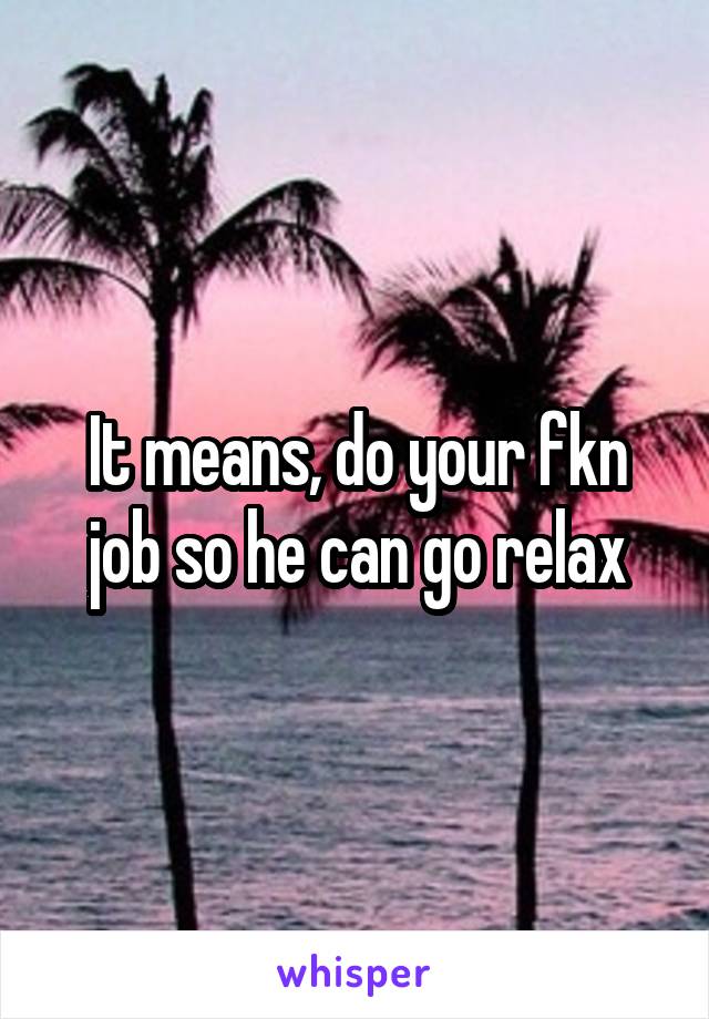 It means, do your fkn job so he can go relax