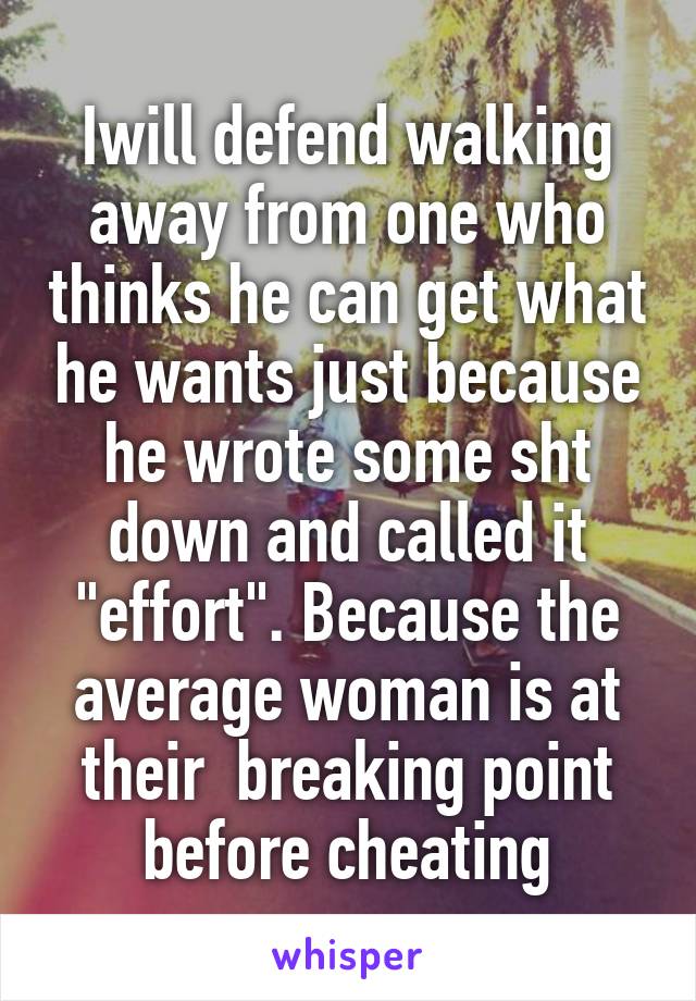 Iwill defend walking away from one who thinks he can get what he wants just because he wrote some sht down and called it "effort". Because the average woman is at their  breaking point before cheating