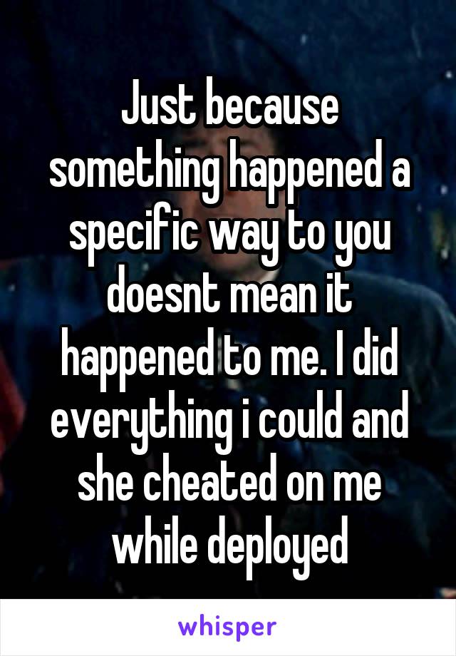 Just because something happened a specific way to you doesnt mean it happened to me. I did everything i could and she cheated on me while deployed