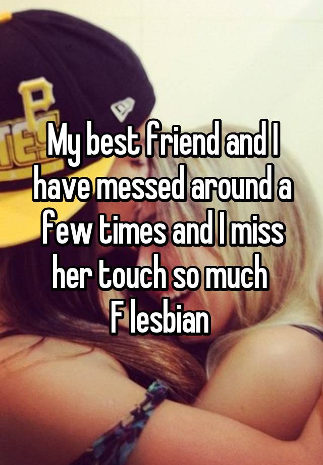 My best friend and I have messed around a few times and I miss her touch so much 
F lesbian 