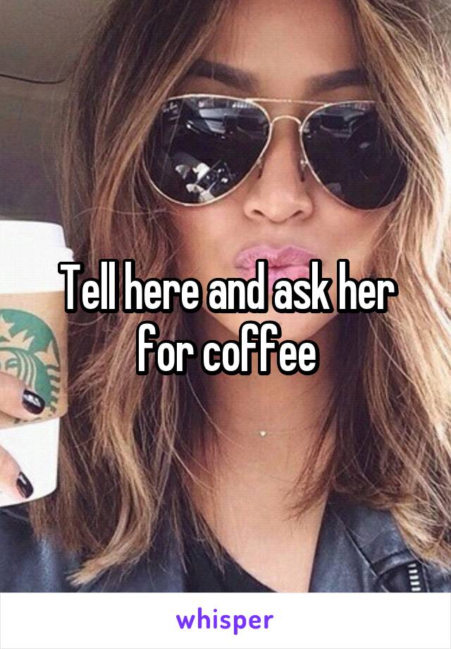 Tell here and ask her for coffee