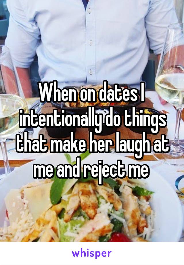 When on dates I  intentionally do things that make her laugh at me and reject me 