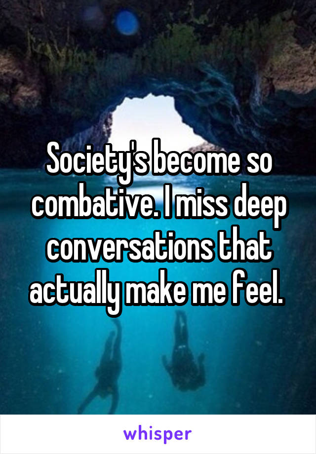 Society's become so combative. I miss deep conversations that actually make me feel. 