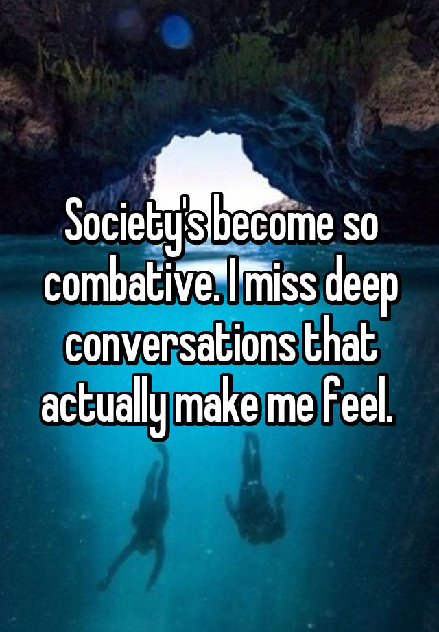 Society's become so combative. I miss deep conversations that actually make me feel. 