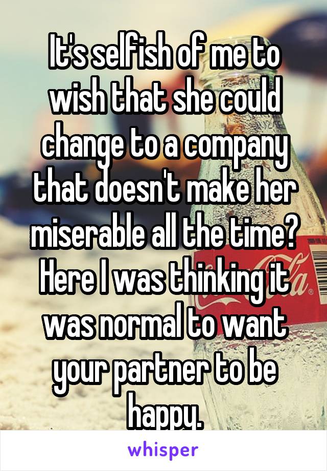 It's selfish of me to wish that she could change to a company that doesn't make her miserable all the time? Here I was thinking it was normal to want your partner to be happy.