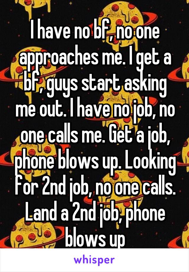 I have no bf, no one approaches me. I get a bf, guys start asking me out. I have no job, no one calls me. Get a job, phone blows up. Looking for 2nd job, no one calls. Land a 2nd job, phone blows up