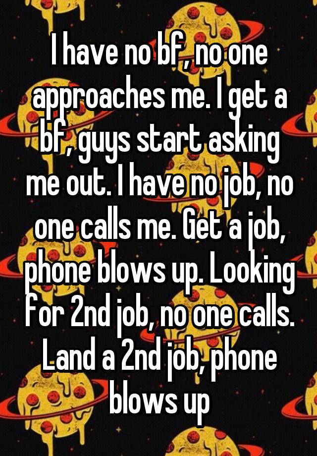 I have no bf, no one approaches me. I get a bf, guys start asking me out. I have no job, no one calls me. Get a job, phone blows up. Looking for 2nd job, no one calls. Land a 2nd job, phone blows up