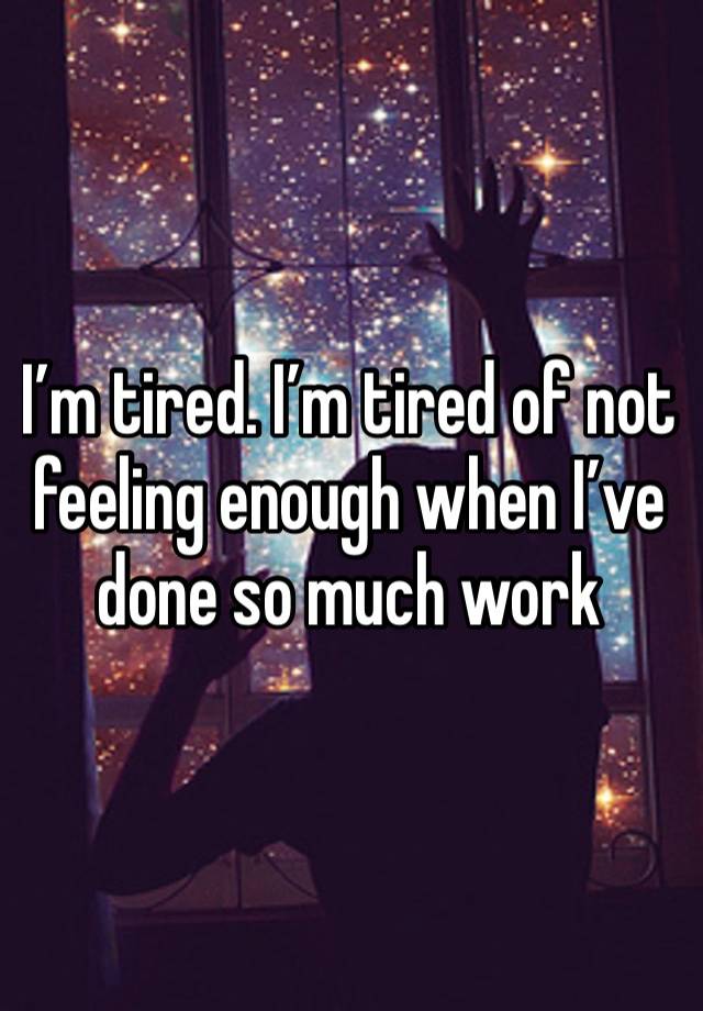 I’m tired. I’m tired of not feeling enough when I’ve done so much work