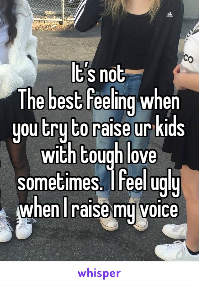 It’s not
The best feeling when you try to raise ur kids with tough love sometimes.  I feel ugly when I raise my voice 