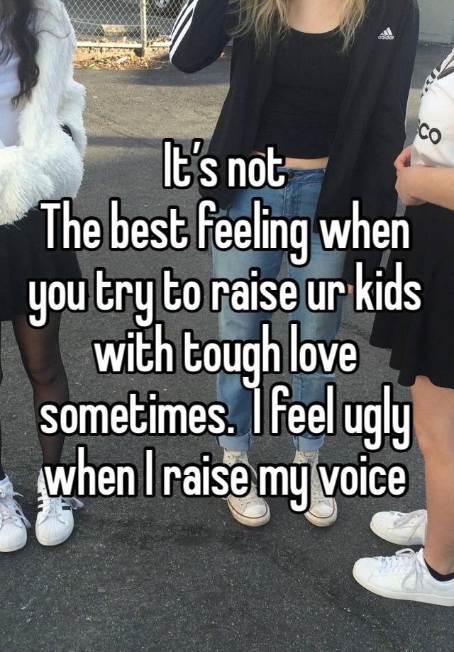 It’s not
The best feeling when you try to raise ur kids with tough love sometimes.  I feel ugly when I raise my voice 