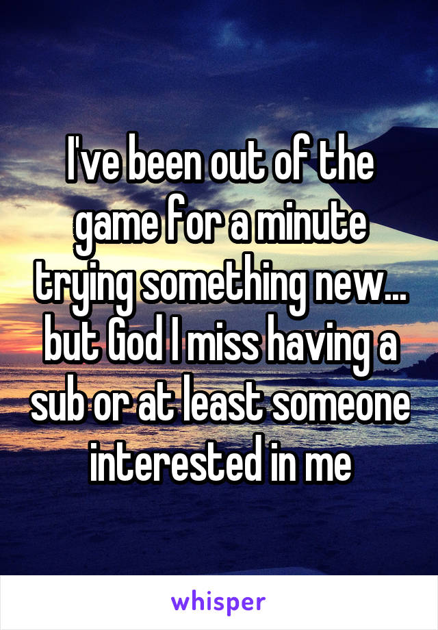 I've been out of the game for a minute trying something new... but God I miss having a sub or at least someone interested in me