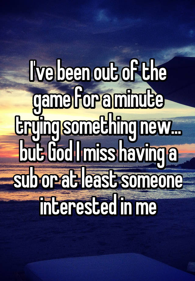 I've been out of the game for a minute trying something new... but God I miss having a sub or at least someone interested in me