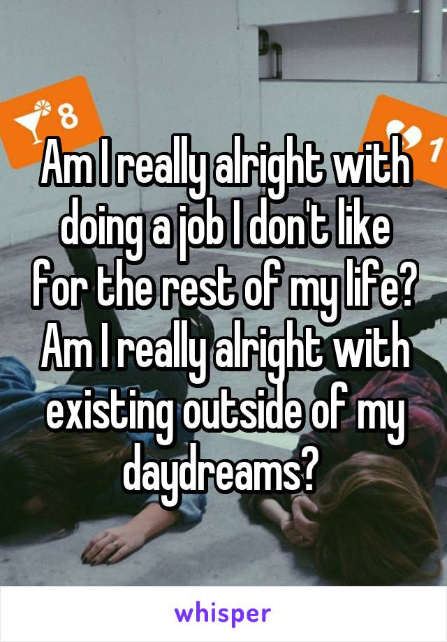 Am I really alright with doing a job I don't like for the rest of my life? Am I really alright with existing outside of my daydreams? 