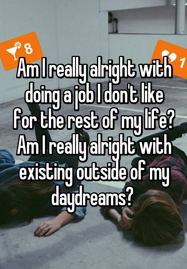 Am I really alright with doing a job I don't like for the rest of my life? Am I really alright with existing outside of my daydreams? 