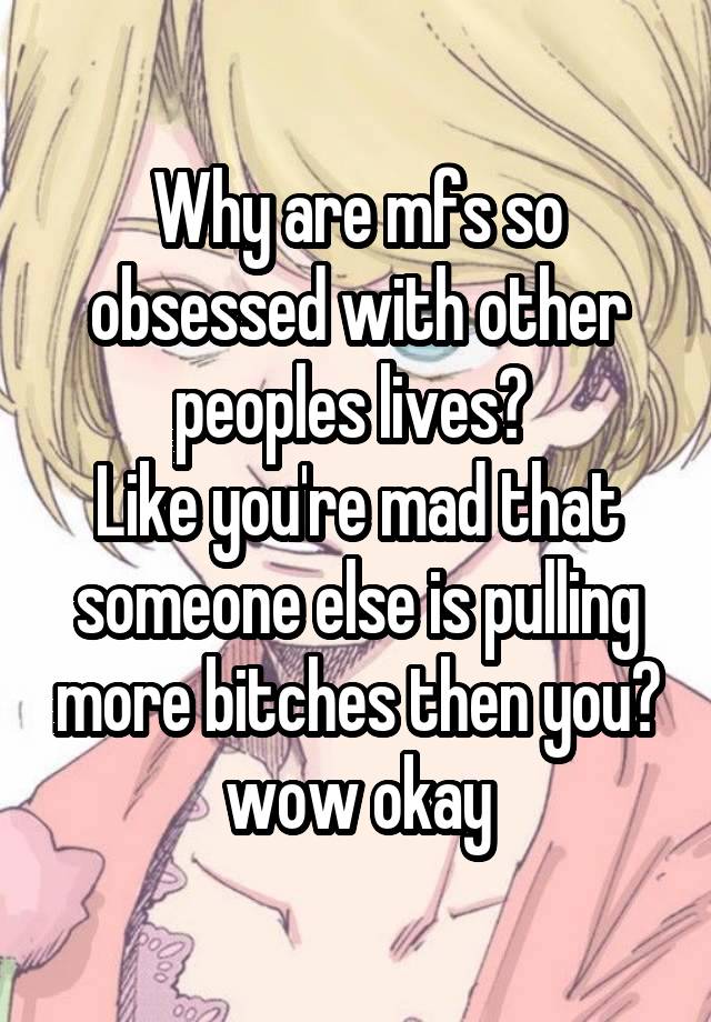 Why are mfs so obsessed with other peoples lives? 
Like you're mad that someone else is pulling more bitches then you? wow okay