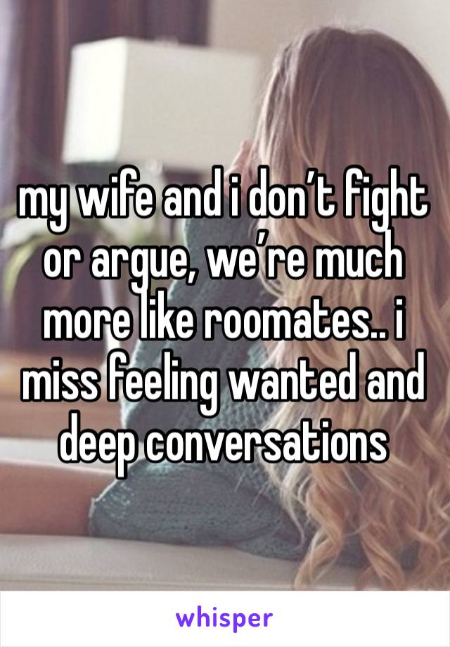 my wife and i don’t fight or argue, we’re much more like roomates.. i miss feeling wanted and deep conversations