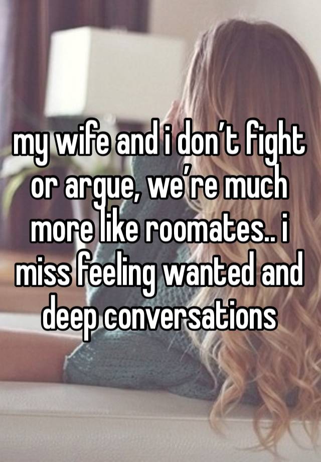 my wife and i don’t fight or argue, we’re much more like roomates.. i miss feeling wanted and deep conversations