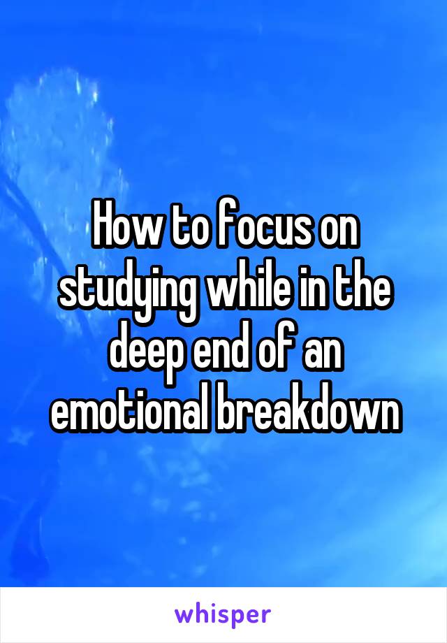 How to focus on studying while in the deep end of an emotional breakdown