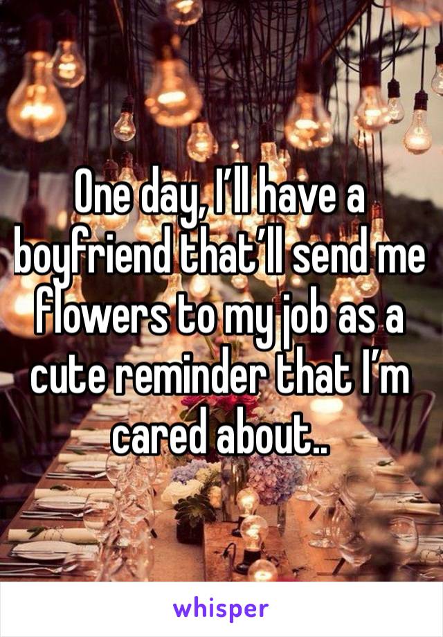 One day, I’ll have a boyfriend that’ll send me flowers to my job as a cute reminder that I’m cared about.. 